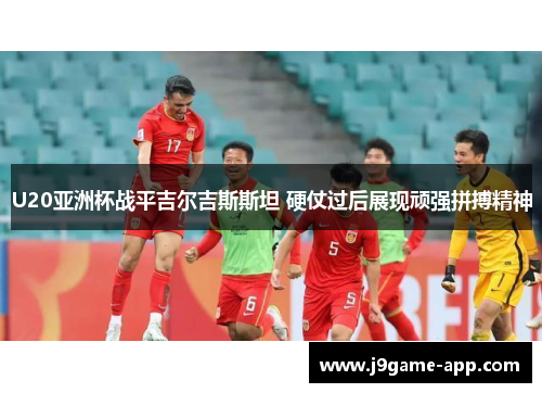 U20亚洲杯战平吉尔吉斯斯坦 硬仗过后展现顽强拼搏精神