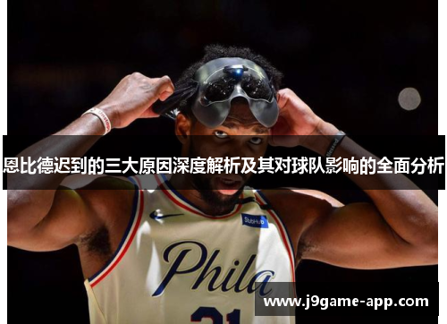 恩比德迟到的三大原因深度解析及其对球队影响的全面分析