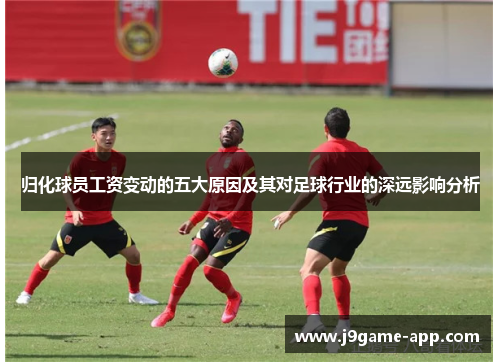 归化球员工资变动的五大原因及其对足球行业的深远影响分析