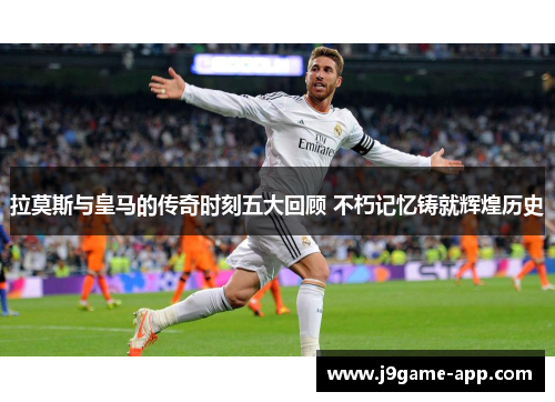 拉莫斯与皇马的传奇时刻五大回顾 不朽记忆铸就辉煌历史