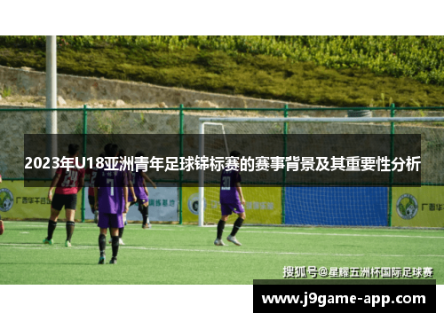 2023年U18亚洲青年足球锦标赛的赛事背景及其重要性分析