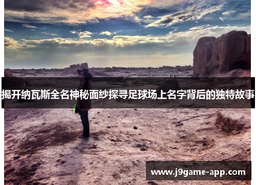 揭开纳瓦斯全名神秘面纱探寻足球场上名字背后的独特故事