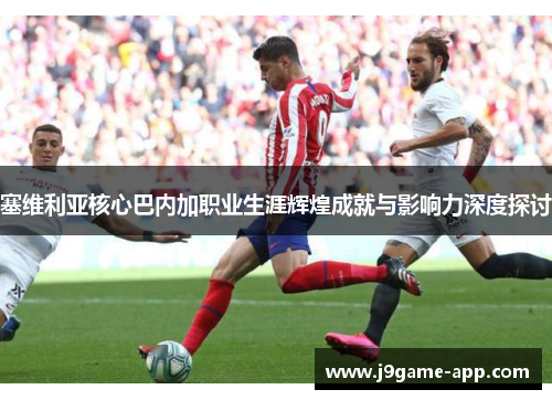 塞维利亚核心巴内加职业生涯辉煌成就与影响力深度探讨