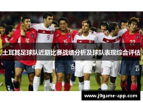 土耳其足球队近期比赛战绩分析及球队表现综合评估 土耳其足球队近期比赛战绩分析及球队表现综合评估