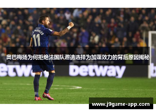 奥巴梅扬为何拒绝法国队邀请选择为加蓬效力的背后原因揭秘 奥巴梅扬为何拒绝法国队邀请选择为加蓬效力的背后原因揭秘