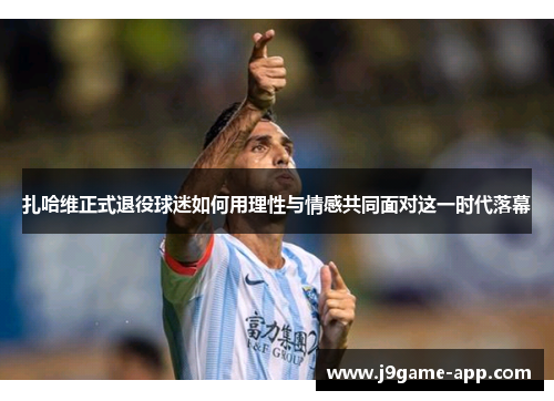 扎哈维正式退役球迷如何用理性与情感共同面对这一时代落幕