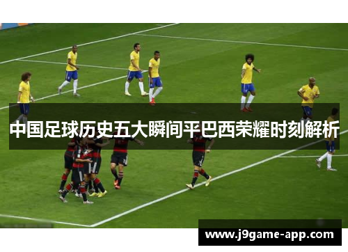 中国足球历史五大瞬间平巴西荣耀时刻解析